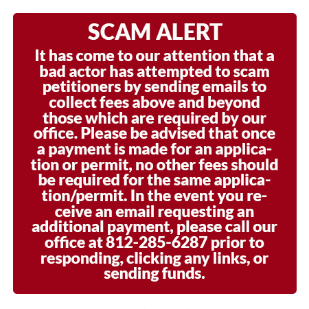 It has come to our attention that a bad actor has attempted to scam petitioners by sending emails to collect fees above and beyond those which are required by our office. Please be advised that once a payment is made for an application or permit, no other fees should be required for the same application/permit. In the event you receive an email requesting an additional payment, please call our office at 812-285-6287 prior to responding, clicking any links, or sending funds.